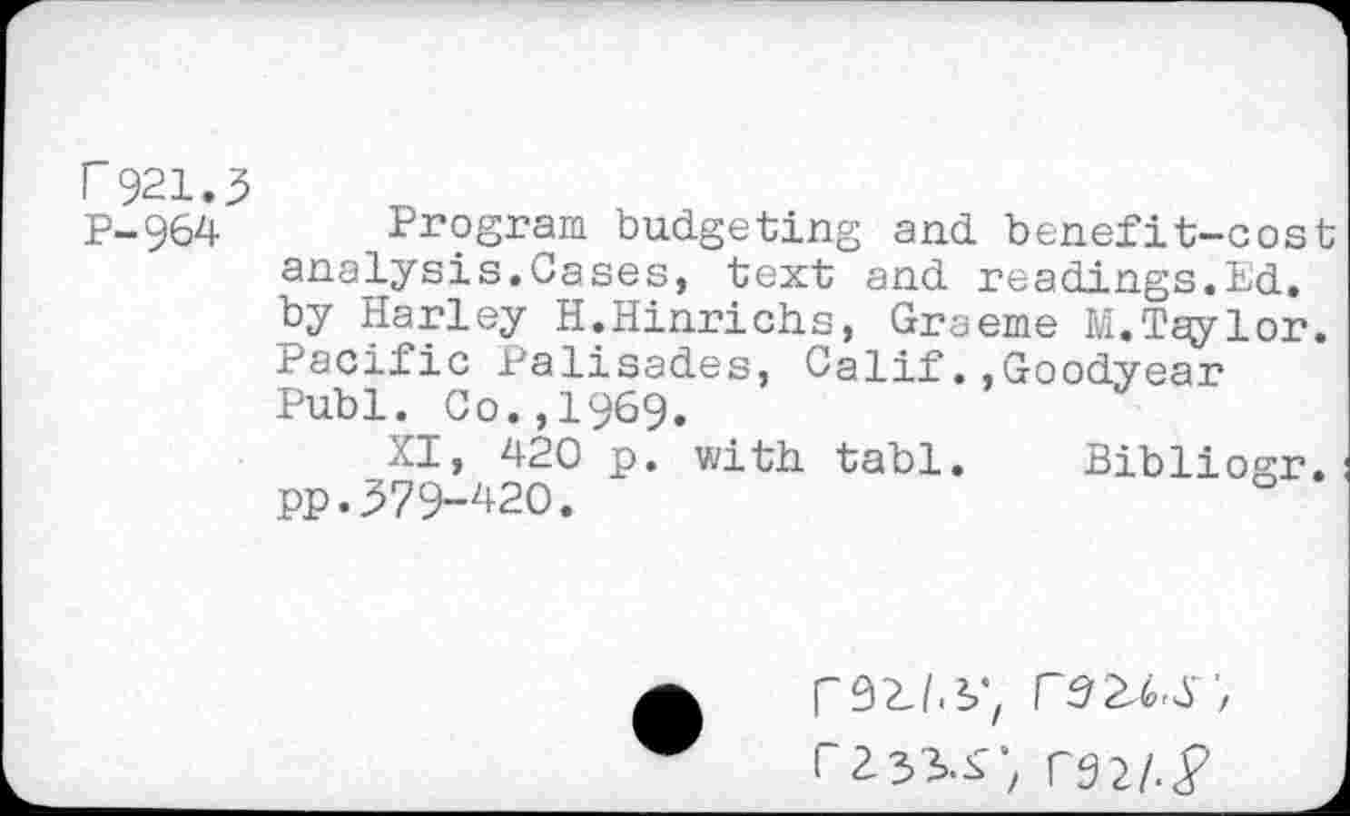 ﻿r 921.3
p-964 Program budgeting and benefit-cost analysis.Cases, text and readings.Ed. by Harley H.Hinrichs, Graeme M. Taylor. Pacific Palisades, Calif.,Goodyear Publ. Co.,1969.
aI, 420 p. with tabl. Bibliogr. pp.379-420.
rZ33>.f ; r9 2/.<p